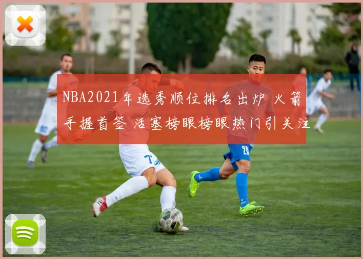 NBA2021年选秀顺位排名出炉 火箭手握首签 活塞榜眼榜眼热门引关注
